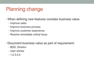 Planning change
•  When defining new features consider business value
   •  Improve sales
   •  Improve business process
   •  Improve customer experience
   •  Resolve immediate critical issue


•  Document business value as part of requirement:
   •  BDD, Gherkin
   •  User stories
   •  1,2,3,4,5
 