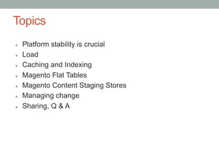 Topics
l    Platform stability is crucial
l    Load
l    Caching and Indexing
l    Magento Flat Tables
l    Magento Content Staging Stores
l    Managing change
l    Sharing, Q & A
 