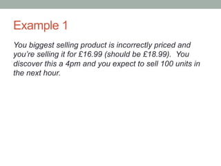 Example 1
You biggest selling product is incorrectly priced and
you’re selling it for £16.99 (should be £18.99). You
discover this a 4pm and you expect to sell 100 units in
the next hour.
 