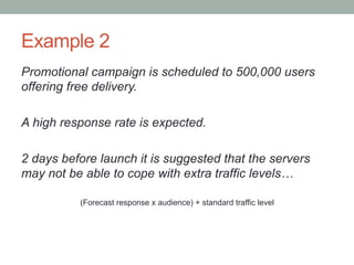 Example 2
Promotional campaign is scheduled to 500,000 users
offering free delivery.

A high response rate is expected.

2 days before launch it is suggested that the servers
may not be able to cope with extra traffic levels…

          (Forecast response x audience) + standard traffic level
 