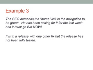 Example 3
The CEO demands the “home” link in the navigation to
be green. He has been asking for it for the last week
and it must go live NOW!

It is in a release with one other fix but the release has
not been fully tested.
 