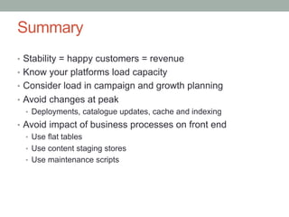 Summary
•  Stability = happy customers = revenue
•  Know your platforms load capacity
•  Consider load in campaign and growth planning
•  Avoid changes at peak
   •  Deployments, catalogue updates, cache and indexing
•  Avoid impact of business processes on front end
   •  Use flat tables
   •  Use content staging stores
   •  Use maintenance scripts
 