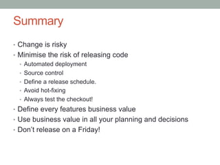 Summary
•  Change is risky
•  Minimise the risk of releasing code
   •  Automated deployment
   •  Source control
   •  Define a release schedule.
   •  Avoid hot-fixing
   •  Always test the checkout!
•  Define every features business value
•  Use business value in all your planning and decisions
•  Don’t release on a Friday!
 
