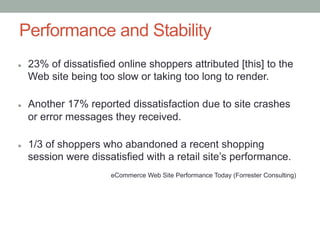Performance and Stability
l    23% of dissatisfied online shoppers attributed [this] to the
      Web site being too slow or taking too long to render.

l    Another 17% reported dissatisfaction due to site crashes
      or error messages they received.

l    1/3 of shoppers who abandoned a recent shopping
      session were dissatisfied with a retail site’s performance.
                        eCommerce Web Site Performance Today (Forrester Consulting)
 