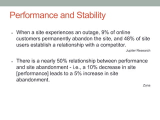 Performance and Stability
l    When a site experiences an outage, 9% of online
      customers permanently abandon the site, and 48% of site
      users establish a relationship with a competitor.
                                                   Jupiter Research


l    There is a nearly 50% relationship between performance
      and site abandonment - i.e., a 10% decrease in site
      [performance] leads to a 5% increase in site
      abandonment.
                                                              Zona
 