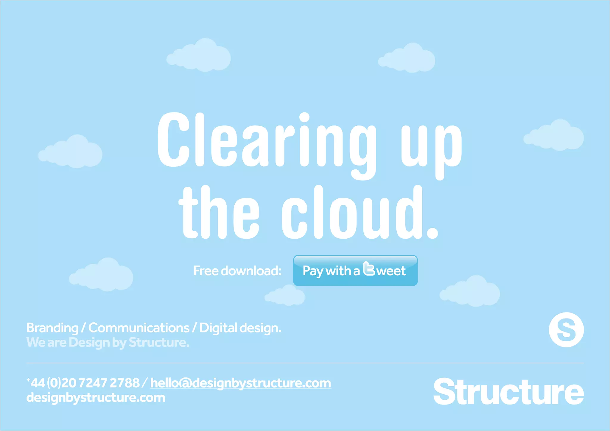Clearing up
                      the cloud.
                            Free download:    Pay with a   weet


Branding / Communications / Digital design.
We are Design by Structure.

+
 44 (0)20 7247 2788 / hello@designbystructure.com
designbystructure.com
 