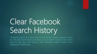 Clear Facebook
Search History
Facebook search is a great way to find people, pages, groups, posts,
etc. FB uses search history to improve your search results. If you don’t
want to see your past search, clear Facebook search history from
desktop or mobile app.
 