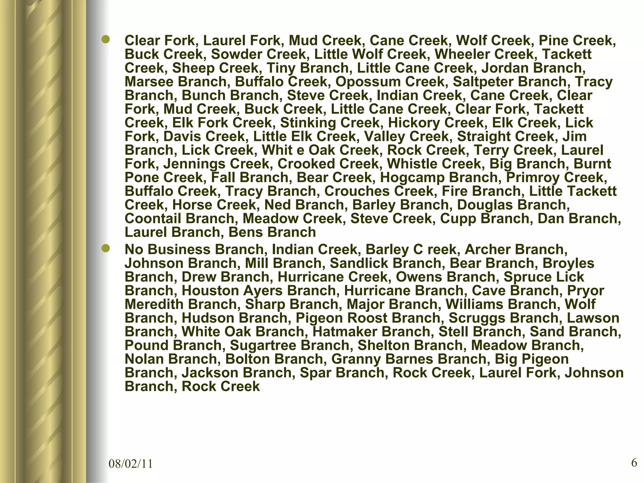 Clear Fork, Laurel Fork, Mud Creek, Cane Creek, Wolf Creek, Pine Creek, Buck Creek, Sowder Creek, Little Wolf Creek, Wheeler Creek, Tackett Creek, Sheep Creek, Tiny Branch, Little Cane Creek, Jordan Branch, Marsee Branch, Buffalo Creek, Opossum Creek, Saltpeter Branch, Tracy Branch, Bunch Branch, Steve Creek, Indian Creek, Cane Creek, Clear Fork, Mud Creek, Buck Creek, Little Cane Creek, Clear Fork, Tackett Creek, Elk Fork Creek, Stinking Creek, Hickory Creek, Elk Creek, Lick Fork, Davis Creek, Little Elk Creek, Valley Creek, Straight Creek, Jim Branch, Lick Creek, Whit e Oak Creek, Rock Creek, Terry Creek, Laurel Fork, Jennings Creek, Crooked Creek, Whistle Creek, Big Branch, Burnt Pone Creek, Fall Branch, Bear Creek, Hogcamp Branch, Primroy Creek, Buffalo Creek, Tracy Branch, Crouches Creek, Fire Branch, Little Tackett Creek, Horse Creek, Ned Branch, Barley Branch, Douglas Branch, Coontail Branch, Meadow Creek, Steve Creek, Cupp Branch, Dan Branch, Laurel Branch, Bens Branch No Business Branch, Indian Creek, Barley C reek, Archer Branch, Johnson Branch, Mill Branch, Sandlick Branch, Bear Branch, Broyles Branch, Drew Branch, Hurricane Creek, Owens Branch, Spruce Lick Branch, Houston Ayers Branch, Hurricane Branch, Cave Branch, Pryor Meredith Branch, Sharp Branch, Major Branch, Williams Branch, Wolf Branch, Hudson Branch, Pigeon Roost Branch, Scruggs Branch, Lawson Branch, White Oak Branch, Hatmaker Branch, Stell Branch, Sand Branch, Pound Branch, Sugartree Branch, Shelton Branch, Meadow Branch, Nolan Branch, Bolton Branch, Granny Barnes Branch, Big Pigeon Branch, Jackson Branch, Spar Branch, Rock Creek, Laurel Fork, Johnson Branch, Rock Creek 