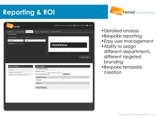 Reporting & ROI

                  •Detailed analysis
                  •Bespoke reporting
                  •Easy user management
                  •Ability to assign
                   different departments,
                   different targeted
                   branding
                  •Bespoke template
                   creation




                         Brand your daily business email | 16
 