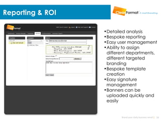 Reporting & ROI

                  •Detailed analysis
                  •Bespoke reporting
                  •Easy user management
                  •Ability to assign
                   different departments,
                   different targeted
                   branding
                  •Bespoke template
                   creation
                  •Easy signature
                   management
                  •Banners can be
                   uploaded quickly and
                   easily


                         Brand your daily business email | 18
 