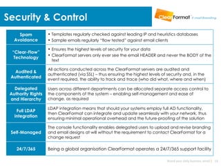 Security & Control
     Spam           • Templates regularly checked against leading IP and heuristics databases
   Avoidance        • Sample emails regularly “flow tested” against email clients

                    • Ensures the highest levels of security for your data
  “Clear-Flow”
                    • ClearFormat servers only ever see the email HEADER and never the BODY of the
   Technology
                      text

                    All actions conducted across the ClearFormat servers are audited and
   Audited &
                    authenticated (via SSL) – thus ensuring the highest levels of security and, in the
 Authenticated      event required, the ability to track and trace (who did what, where and when)

   Delegated        Users across different departments can be allocated separate access control to
 Authority Rights   the components of the system – enabling self-management and ease of
 and Hierarchy      change, as required

                    LDAP integration means that should your systems employ full AD functionality,
    Full LDAP
                    then ClearFormat can integrate and update seamlessly with your network, thus
   integration      ensuring minimal operational overhead and the future-proofing of the solution

                    The console functionality enables delegated users to upload and revise branding
 Self-Managed       and email designs at will without the requirement to contact ClearFormat for a
                    change request

    24/7/365        Being a global organisation ClearFormat operates a 24/7/365 support facility

                                                                                 Brand your daily business email | 19
 