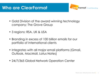 Who are ClearFormat

  • Gold Division of the award winning technology
    company: The Grove Group

  • 3 regions: RSA, UK & USA

  • Branding in excess of 100 billion emails for our
    portfolio of International clients

  • Integrates with all major email platforms (Gmail,
    Outlook, MacMail, Lotus Notes)

  • 24/7/365 Global Network Operation Center


                                                  Brand your daily business email |   2
 