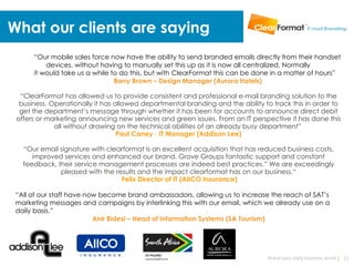 What our clients are saying
      “Our mobile sales force now have the ability to send branded emails directly from their handset
          devices, without having to manually set this up as it is now all centralized. Normally
      it would take us a while to do this, but with ClearFormat this can be done in a matter of hours”
                                Barry Brown – Design Manager (Aurora Hotels)

  “ClearFormat has allowed us to provide consistent and professional e-mail branding solution to the
  business. Operationally it has allowed departmental branding and the ability to track this in order to
  get the department’s message through whether it has been for accounts to announce direct debit
 offers or marketing announcing new services and green issues. From an IT perspective it has done this
             all without drawing on the technical abilities of an already busy department”
                                  Paul Caney - IT Manager (Addison Lee)

   “Our email signature with clearformat is an excellent acquisition that has reduced business costs,
      improved services and enhanced our brand. Grove Groups fantastic support and constant
   feedback, their service management processes are indeed best practices.” We are exceedingly
              pleased with the results and the impact clearformat has on our business.“
                                 Felix Director of IT (AIICO Insurance)

 “All of our staff have now become brand ambassadors, allowing us to increase the reach of SAT’s
 marketing messages and campaigns by interlinking this with our email, which we already use on a
 daily basis.”
                          Anir Bidesi – Head of Information Systems (SA Tourism)




                                                                                Brand your daily business email | 21
 