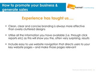 How to promote your business &
generate sales

               Experience has taught us….
 • Clean, clear and concise branding is always more effective
   than overly cluttered designs

 • Utilise all the information you have available (i.e. through click
   reports etc) as this will show you the, often very surprising, results

 • Include easy to use website navigation that directs users to your
   key website pages – and make those pages relevant




                                                          Brand your daily business email | 22
 