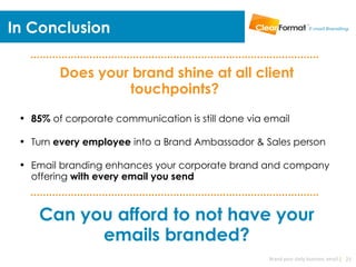 In Conclusion

         Does your brand shine at all client
                  touchpoints? 
 • 85% of corporate communication is still done via email

 • Turn every employee into a Brand Ambassador & Sales person

 • Email branding enhances your corporate brand and company
   offering with every email you send



     Can you afford to not have your
           emails branded?
                                                    Brand your daily business email | 23
 