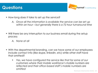 Questions

 • How long does it take to set up the service?
      A. Once all the information is available the service can be set up
         within an hour – but generally there is a 72 hour turnaround time


 • Will there be any interruption to our business email during the setup
   process
      A. None at all


 • With the departmental branding, can we have some of our employees
   include contact info (like skype, linkedin, etc) while other staff have
   that omitted?
      •   Yes, we have configured the service like that for some of our
          customers where their mobile workforce’s mobile nunbers are
          reflected and their office based staff’s mobile numbers are
          omitted
                                                            Brand your daily business email | 24
 