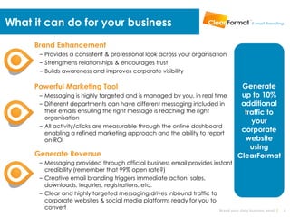 What it can do for your business
     Brand Enhancement
      – Provides a consistent & professional look across your organisation
      – Strengthens relationships & encourages trust
      – Builds awareness and improves corporate visibility

     Powerful Marketing Tool                                                           Generate
      – Messaging is highly targeted and is managed by you, in real time               up to 10%
      – Different departments can have different messaging included in                 additional
        their emails ensuring the right message is reaching the right                   traffic to
        organisation
                                                                                          your
      – All activity/clicks are measurable through the online dashboard
        enabling a refined marketing approach and the ability to report
                                                                                       corporate
        on ROI                                                                          website
                                                                                          using
     Generate Revenue                                                                 ClearFormat
      – Messaging provided through official business email provides instant
        credibility (remember that 99% open rate?)
      – Creative email branding triggers immediate action: sales,
        downloads, inquiries, registrations, etc.
      – Clear and highly targeted messaging drives inbound traffic to
        corporate websites & social media platforms ready for you to
        convert                                                       Brand your daily business email |   6
 