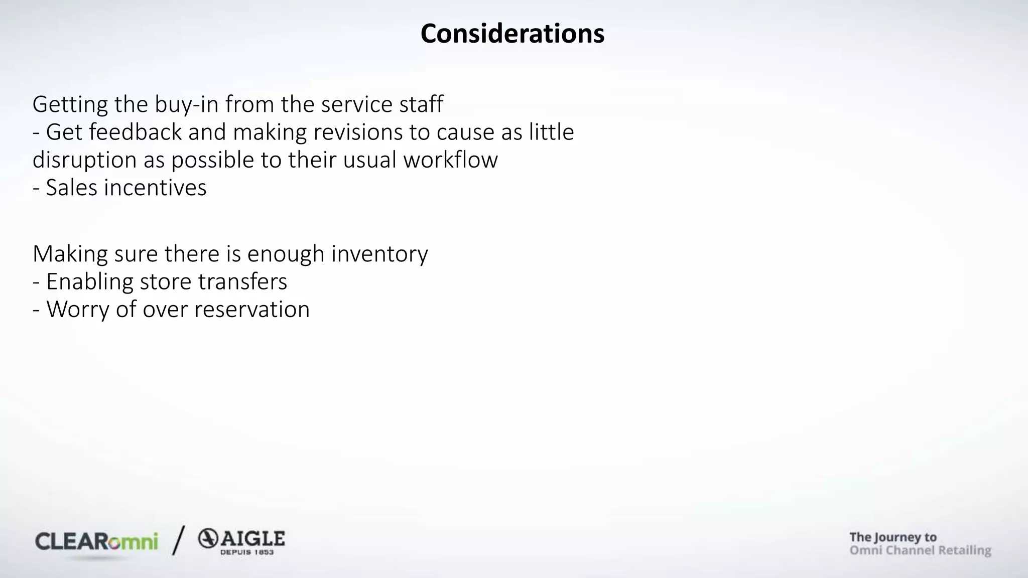 Considerations
Getting the buy-in from the service staff
- Get feedback and making revisions to cause as little
disruption as possible to their usual workflow
- Sales incentives
Making sure there is enough inventory
- Enabling store transfers
- Worry of over reservation
 