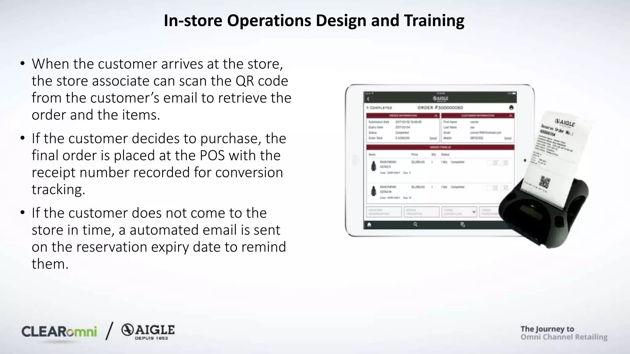 • When the customer arrives at the store,
the store associate can scan the QR code
from the customer’s email to retrieve the
order and the items.
• If the customer decides to purchase, the
final order is placed at the POS with the
receipt number recorded for conversion
tracking.
• If the customer does not come to the
store in time, a automated email is sent
on the reservation expiry date to remind
them.
In-store Operations Design and Training
 
