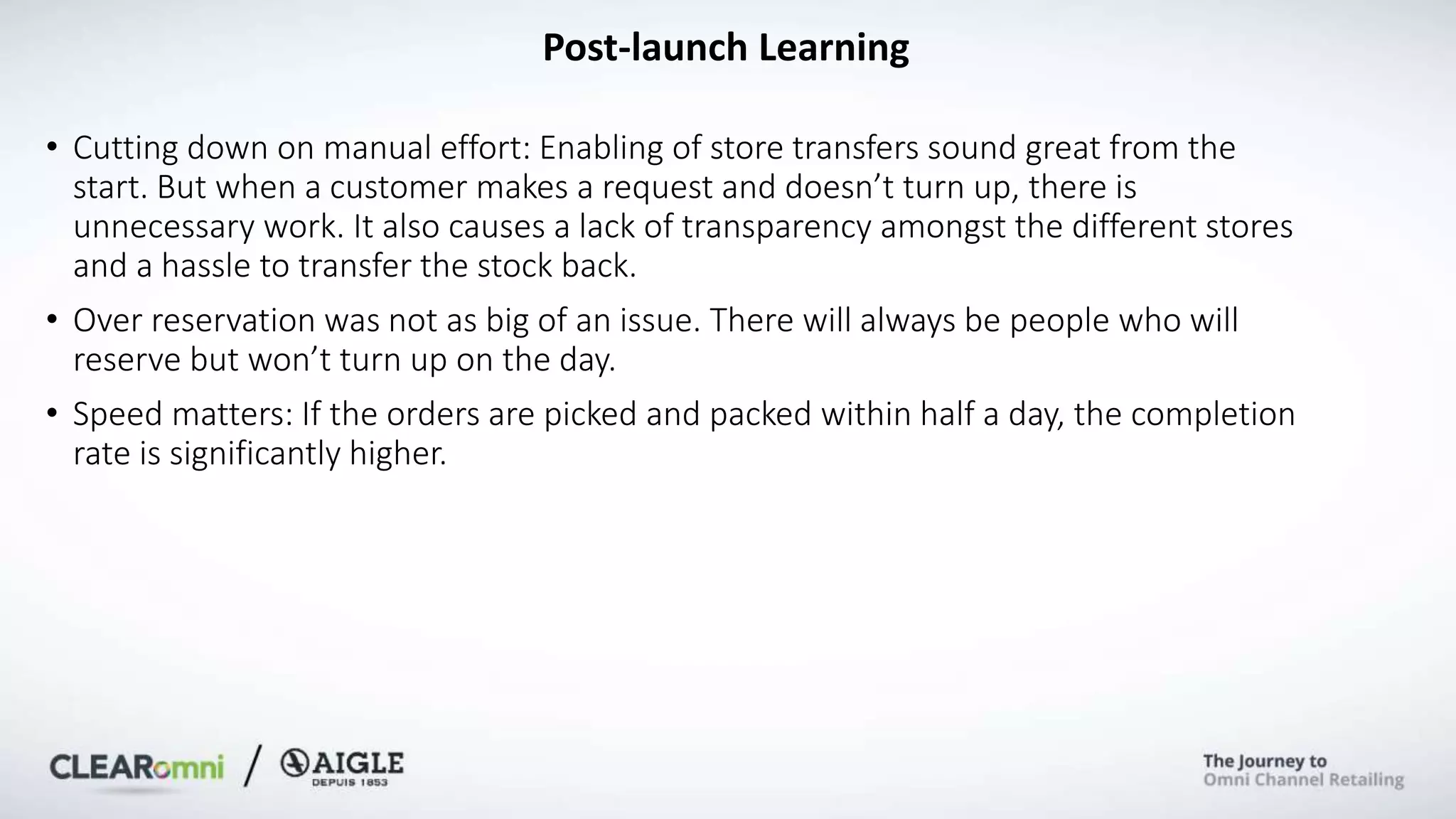 Post-launch Learning
• Cutting down on manual effort: Enabling of store transfers sound great from the
start. But when a customer makes a request and doesn’t turn up, there is
unnecessary work. It also causes a lack of transparency amongst the different stores
and a hassle to transfer the stock back.
• Over reservation was not as big of an issue. There will always be people who will
reserve but won’t turn up on the day.
• Speed matters: If the orders are picked and packed within half a day, the completion
rate is significantly higher.
 