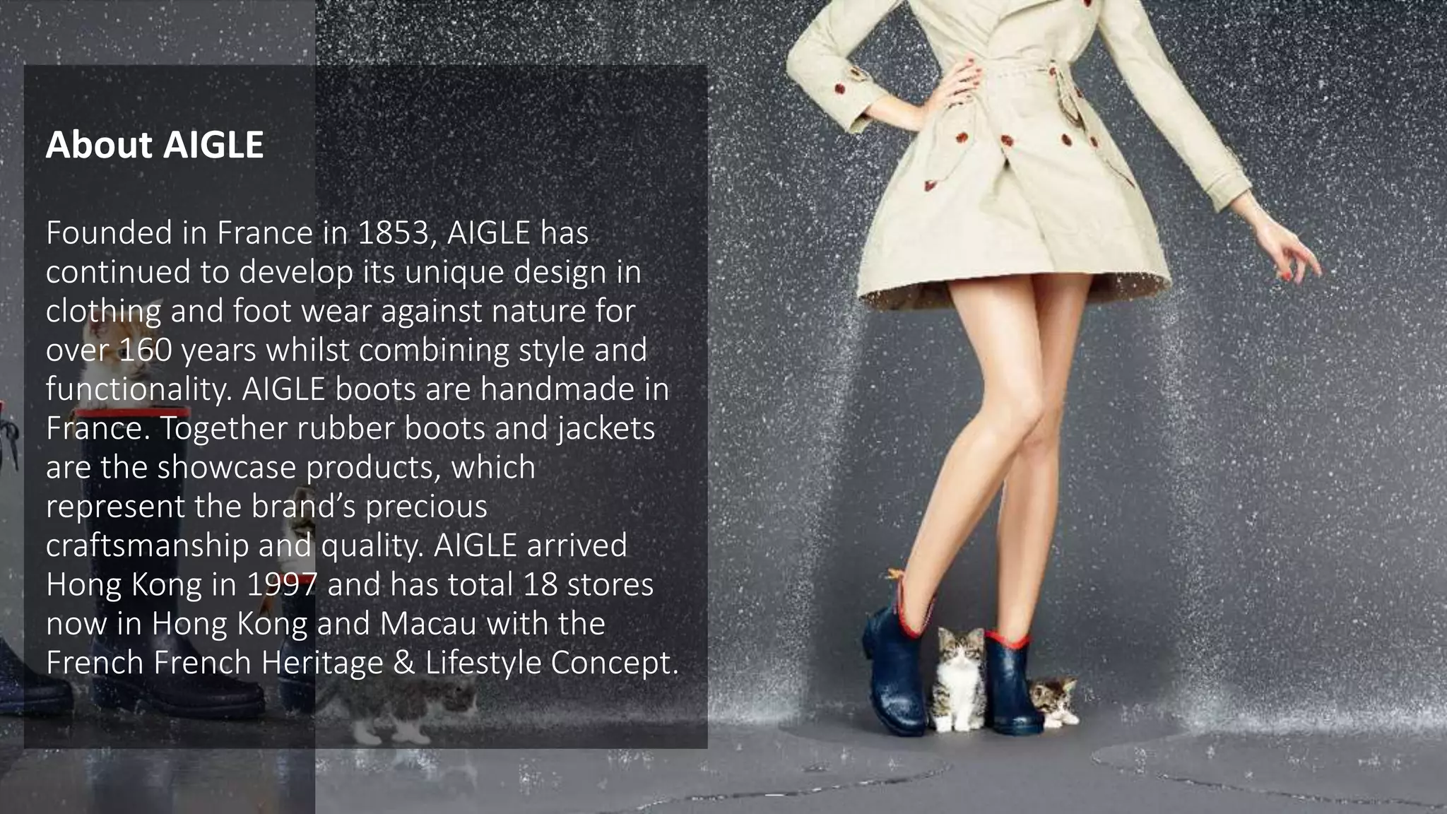 Founded in France in 1853, AIGLE has
continued to develop its unique design in
clothing and foot wear against nature for
over 160 years whilst combining style and
functionality. AIGLE boots are handmade in
France. Together rubber boots and jackets
are the showcase products, which
represent the brand’s precious
craftsmanship and quality. AIGLE arrived
Hong Kong in 1997 and has total 18 stores
now in Hong Kong and Macau with the
French French Heritage & Lifestyle Concept.
About AIGLE
 