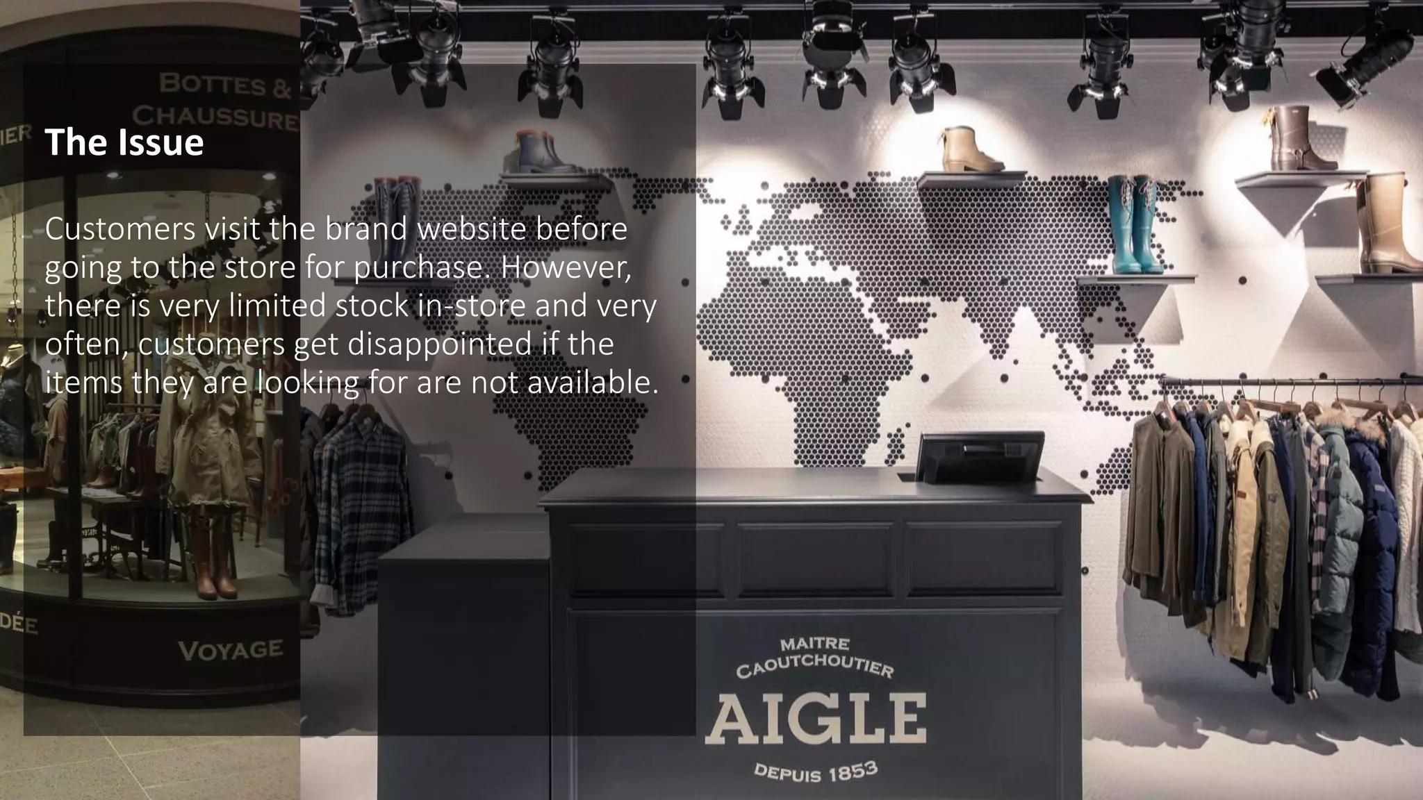 The Issue
Customers visit the brand website before
going to the store for purchase. However,
there is very limited stock in-store and very
often, customers get disappointed if the
items they are looking for are not available.
 