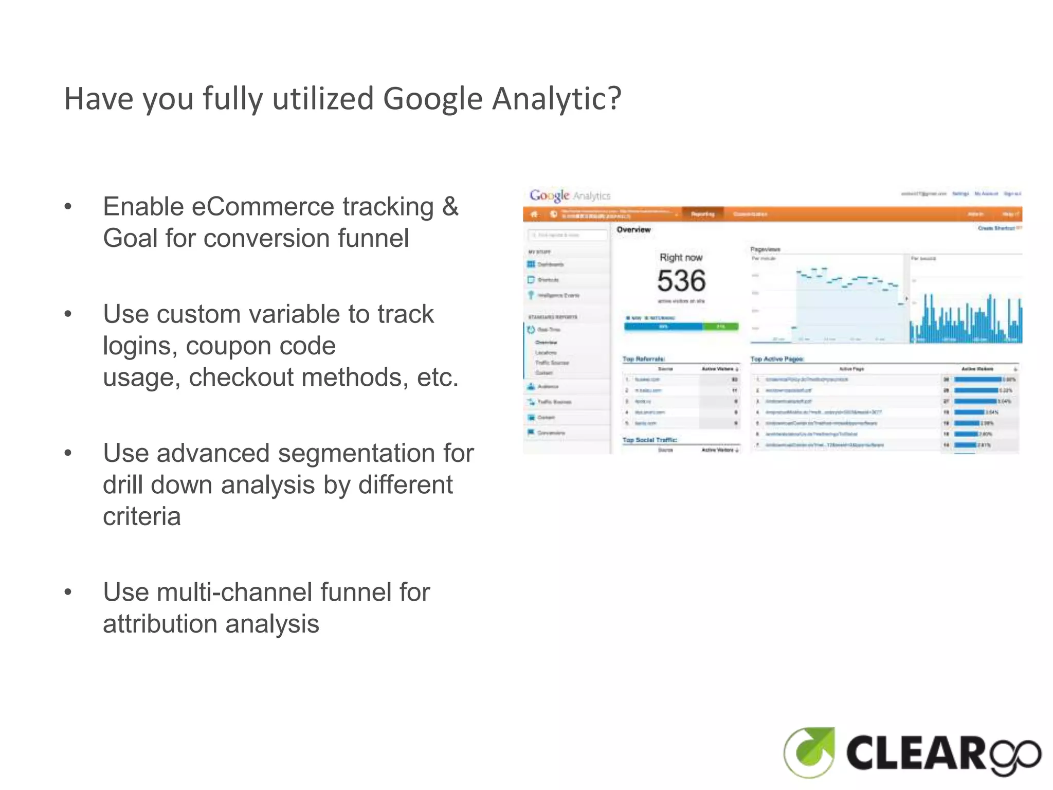 Have you fully utilized Google Analytic?


•   Enable eCommerce tracking &
    Goal for conversion funnel

•   Use custom variable to track
    logins, coupon code
    usage, checkout methods, etc.

•   Use advanced segmentation for
    drill down analysis by different
    criteria

•   Use multi-channel funnel for
    attribution analysis
 