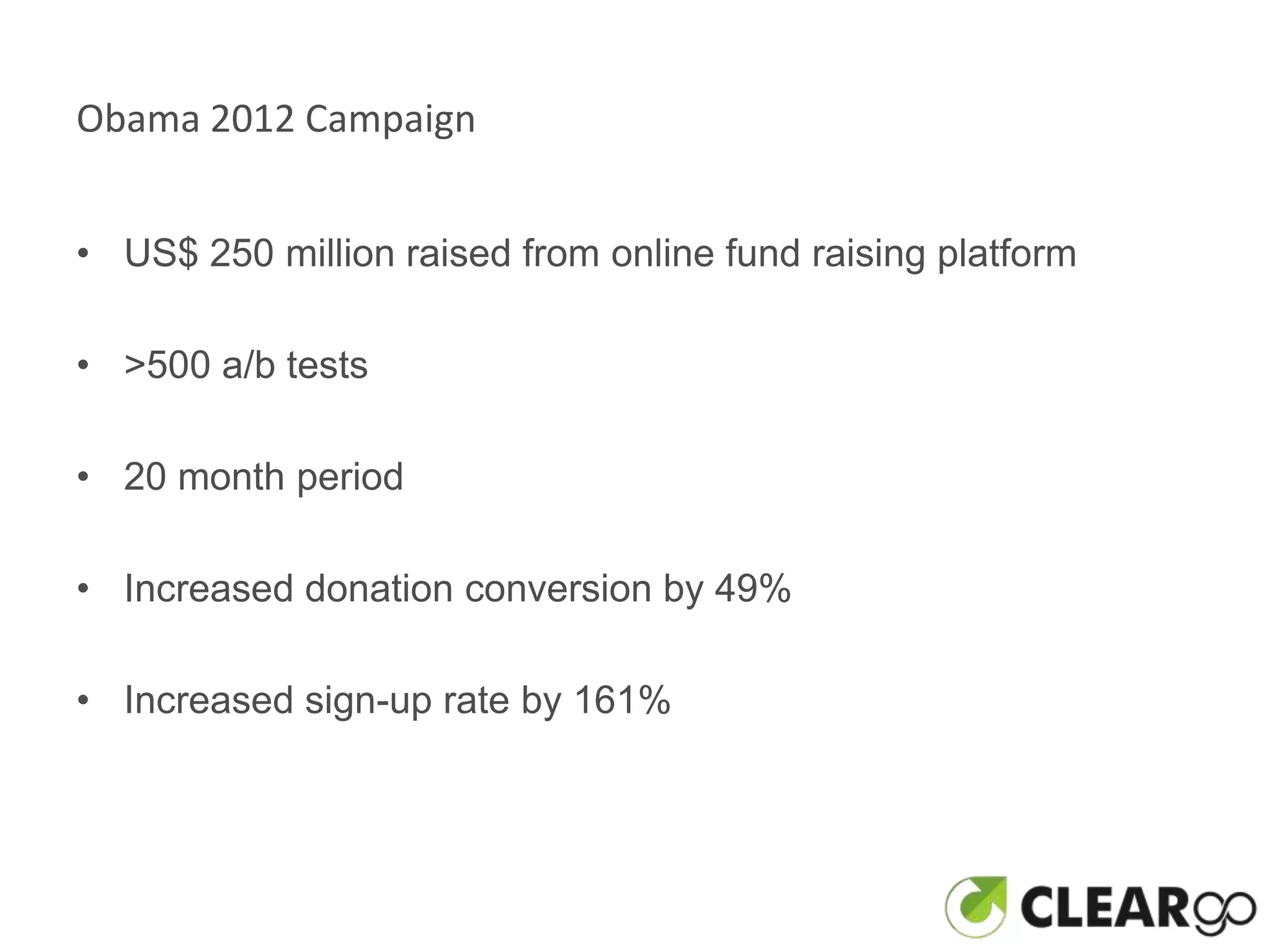 Obama 2012 Campaign


• US$ 250 million raised from online fund raising platform

• >500 a/b tests

• 20 month period

• Increased donation conversion by 49%

• Increased sign-up rate by 161%
 