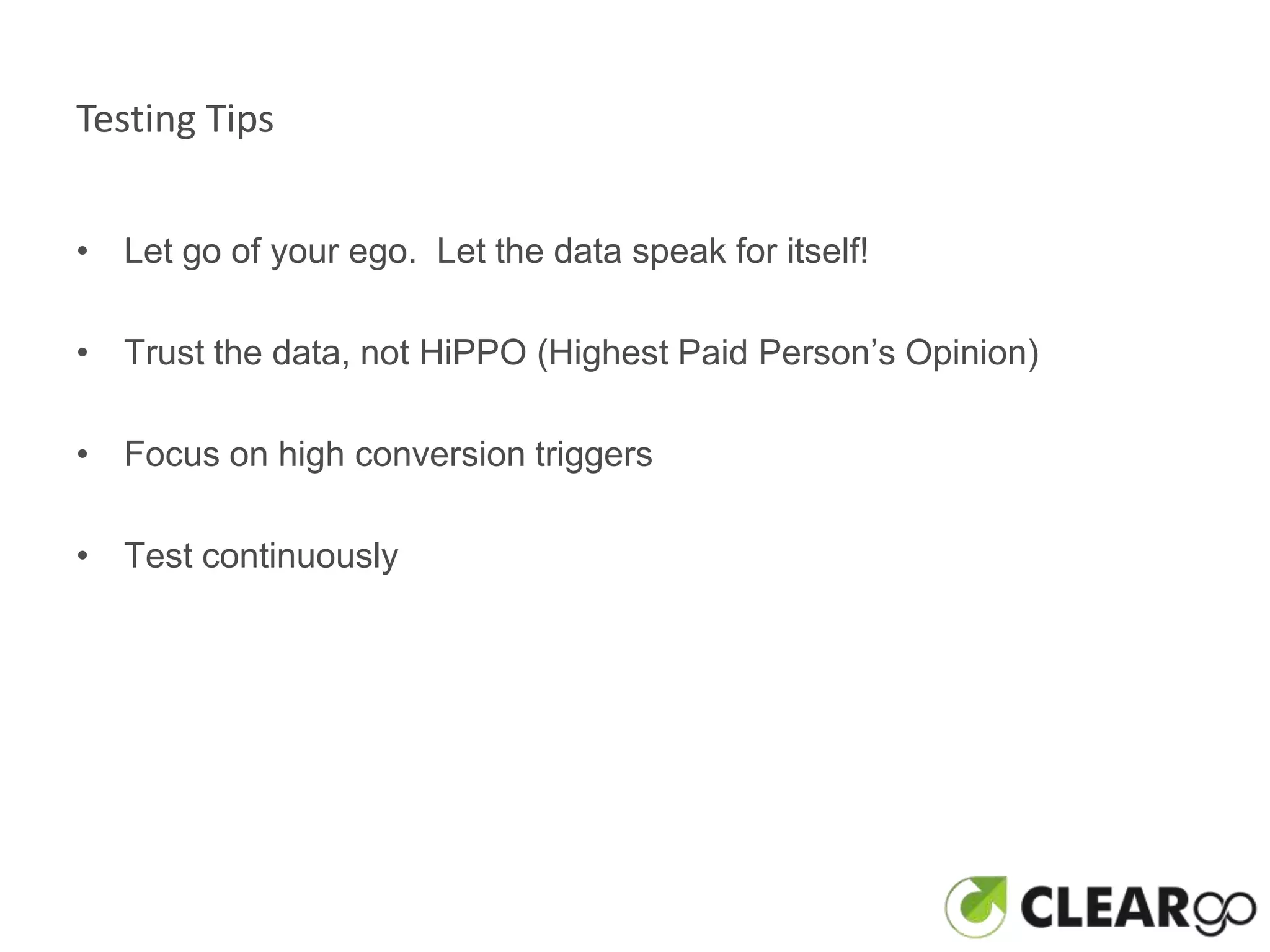 Testing Tips


• Let go of your ego. Let the data speak for itself!

• Trust the data, not HiPPO (Highest Paid Person’s Opinion)

• Focus on high conversion triggers

• Test continuously
 