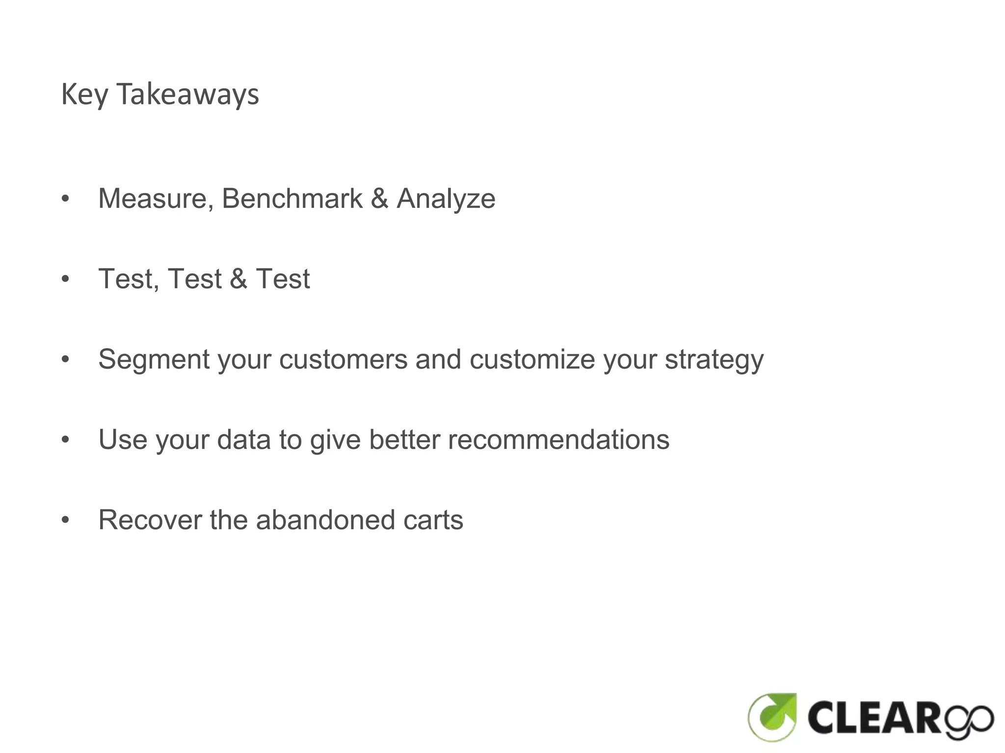 Key Takeaways


• Measure, Benchmark & Analyze

• Test, Test & Test

• Segment your customers and customize your strategy

• Use your data to give better recommendations

• Recover the abandoned carts
 