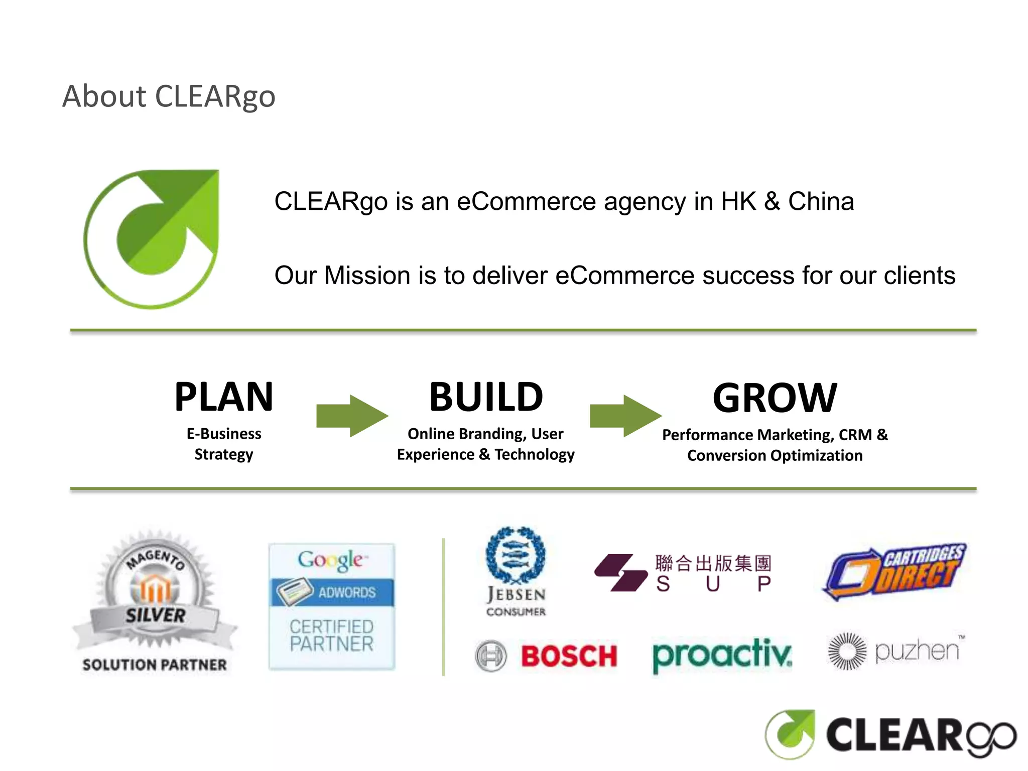 About CLEARgo


                    CLEARgo is an eCommerce agency in HK & China

                    Our Mission is to deliver eCommerce success for our clients



      PLAN                        BUILD                       GROW
       E-Business              Online Branding, User    Performance Marketing, CRM &
        Strategy              Experience & Technology      Conversion Optimization
 