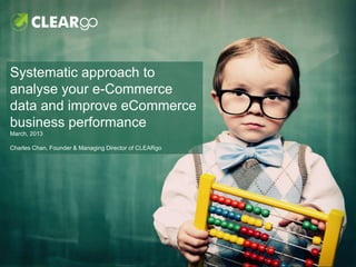 Systematic approach to
analyse your e-Commerce
data and improve eCommerce
business performance
March, 2013

Charles Chan, Founder & Managing Director of CLEARgo
 