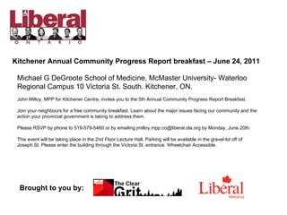 Kitchener Annual Community Progress Report breakfast – June 24, 2011 Michael G DeGroote School of Medicine, McMaster University- Waterloo Regional Campus 10 Victoria St. South. Kitchener, ON. John Milloy, MPP for Kitchener Centre, invites you to the 5th Annual Community Progress Report Breakfast. Join your neighbours for a free community breakfast. Learn about the major issues facing our community and the action your provincial government is taking to address them. Please RSVP by phone to 519-579-5460 or by emailing jmilloy.mpp.co@liberal.ola.org by Monday, June 20th.  This event will be taking place in the 2nd Floor Lecture Hall. Parking will be available in the gravel lot off of Joseph St. Please enter the building through the Victoria St. entrance. Wheelchair Accessible. Brought to you by: 