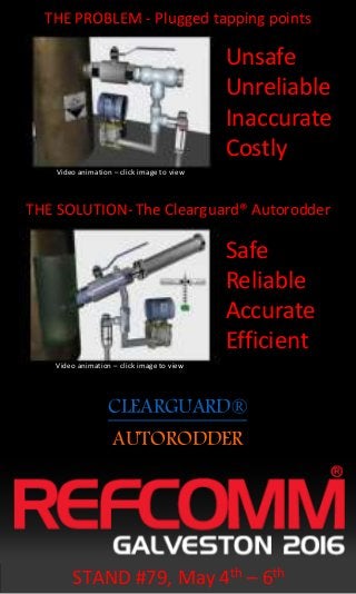CLEARGUARD®
THE PROBLEM - Plugged tapping points
THE SOLUTION- The Clearguard® Autorodder
Unsafe
Unreliable
Inaccurate
Costly
Safe
Reliable
Accurate
Efficient
AUTORODDER
STAND #79, May 4th – 6th
Video animation – click image to view
Video animation – click image to view
 