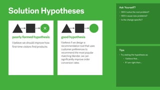 Solution Hypotheses
I believe if we design a
recommendation tool that uses
customer preferences to
recommend the most popular
matching blender, we can
significantly improve order
conversion rates.
good hypothesis
• Will it solve the root problem?
• Will it cause new problems?
• Is the change speciﬁc?
Ask Yourself?
• Try stating the hypothesis as:
• I believe that…
• If I am right then…
Tips
I believe we should improve how
first-time visitors find products.
poorly formed hypothesis
 