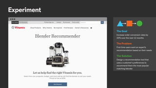Experiment
Increase order conversion rates by
20% over the next 12 months
The Goal
First time users want an expert’s
recommendation based on their needs
The Problem
Design a recommendation tool that
uses a customer’s preferences to
recommend them the most popular
matching blender
The Solution
 