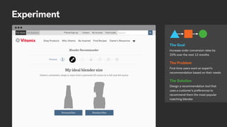 Experiment
Increase order conversion rates by
20% over the next 12 months
The Goal
First time users want an expert’s
recommendation based on their needs
The Problem
Design a recommendation tool that
uses a customer’s preferences to
recommend them the most popular
matching blender
The Solution
 