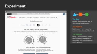 Experiment
Increase order conversion rates by
20% over the next 12 months
The Goal
First time users want an expert’s
recommendation based on their needs
The Problem
Design a recommendation tool that
uses a customer’s preferences to
recommend them the most popular
matching blender
The Solution
 