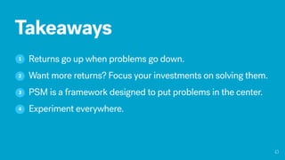 Takeaways
1 Returns go up when problems go down.
Want more returns? Focus your investments on solving them.2
PSM is a framework designed to put problems in the center.3
Experiment everywhere.4
 