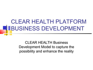 CLEAR HEALTH PLATFORM
BUSINESS DEVELOPMENT
CLEAR HEALTH Business
Development Model to capture the
possibility and enhance the reality
 