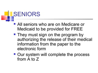 SENIORS
 All seniors who are on Medicare or
Medicaid to be provided for FREE
 They must sign on the program by
authorizing the release of their medical
information from the paper to the
electronic form
 Our system will complete the process
from A to Z
 
