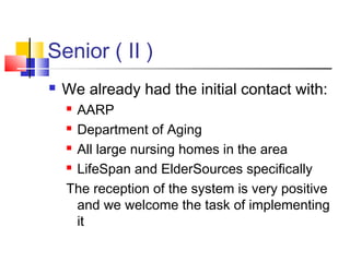 Senior ( II )
 We already had the initial contact with:
 AARP
 Department of Aging
 All large nursing homes in the area
 LifeSpan and ElderSources specifically
The reception of the system is very positive
and we welcome the task of implementing
it
 