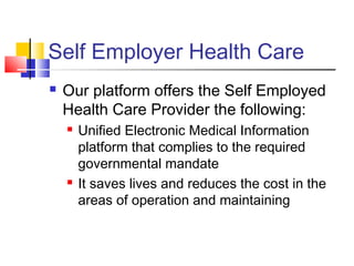 Self Employer Health Care
 Our platform offers the Self Employed
Health Care Provider the following:
 Unified Electronic Medical Information
platform that complies to the required
governmental mandate
 It saves lives and reduces the cost in the
areas of operation and maintaining
 