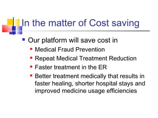 In the matter of Cost saving
 Our platform will save cost in
 Medical Fraud Prevention
 Repeat Medical Treatment Reduction
 Faster treatment in the ER
 Better treatment medically that results in
faster healing, shorter hospital stays and
improved medicine usage efficiencies
 