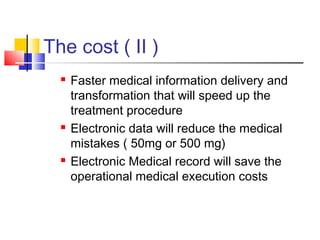 The cost ( II )
 Faster medical information delivery and
transformation that will speed up the
treatment procedure
 Electronic data will reduce the medical
mistakes ( 50mg or 500 mg)
 Electronic Medical record will save the
operational medical execution costs
 