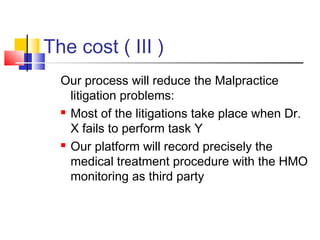 The cost ( III )
Our process will reduce the Malpractice
litigation problems:
 Most of the litigations take place when Dr.
X fails to perform task Y
 Our platform will record precisely the
medical treatment procedure with the HMO
monitoring as third party
 