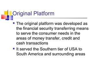 Original Platform
 The original platform was developed as
the financial security transferring means
to serve the consumer needs in the
areas of money transfer, credit and
cash transactions
 It served the Southern tier of USA to
South America and surrounding areas
 