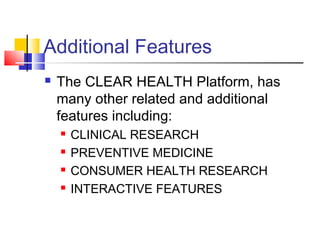 Additional Features
 The CLEAR HEALTH Platform, has
many other related and additional
features including:
 CLINICAL RESEARCH
 PREVENTIVE MEDICINE
 CONSUMER HEALTH RESEARCH
 INTERACTIVE FEATURES
 