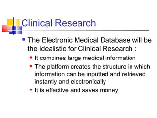 Clinical Research
 The Electronic Medical Database will be
the idealistic for Clinical Research :
 It combines large medical information
 The platform creates the structure in which
information can be inputted and retrieved
instantly and electronically
 It is effective and saves money
 