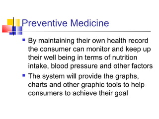Preventive Medicine
 By maintaining their own health record
the consumer can monitor and keep up
their well being in terms of nutrition
intake, blood pressure and other factors
 The system will provide the graphs,
charts and other graphic tools to help
consumers to achieve their goal
 